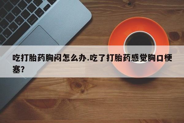 怀孕个月能用流产药吗吃打胎药胸闷怎么办.吃了打胎药感觉胸口梗塞？