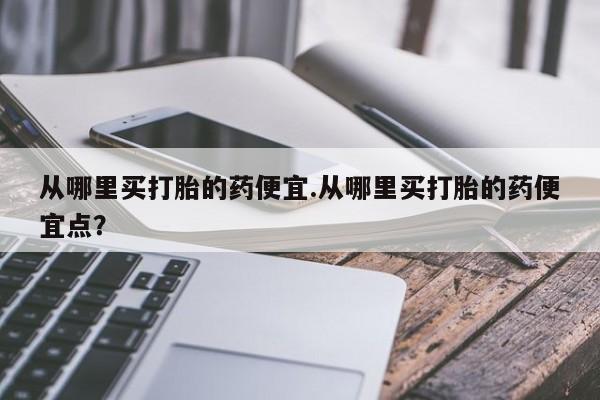 怀孕个月能用流产药吗从哪里买打胎的药便宜.从哪里买打胎的药便宜点?