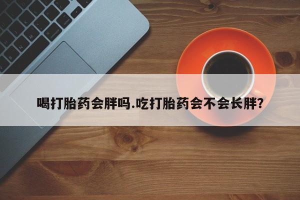 怀孕个月能用流产药吗喝打胎药会胖吗.吃打胎药会不会长胖？