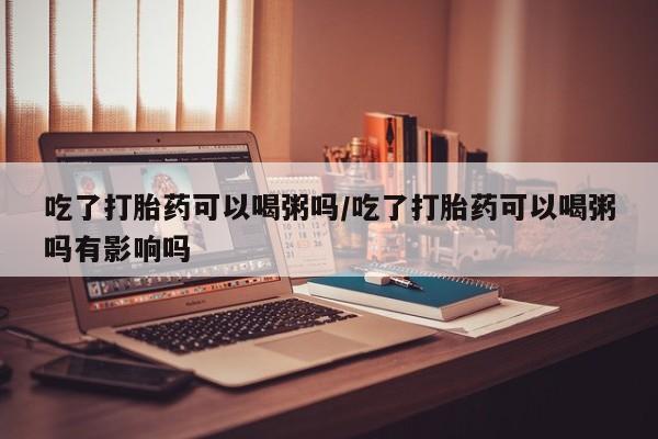 怀孕个月能用流产药吗吃了打胎药可以喝粥吗/吃了打胎药可以喝粥吗有影响吗