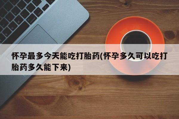 怀孕个月能用流产药吗怀孕最多今天能吃打胎药(怀孕多久可以吃打胎药多久能下来)