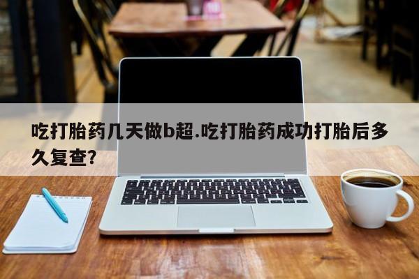 怀孕个月能用流产药吗吃打胎药几天做b超.吃打胎药成功打胎后多久复查？