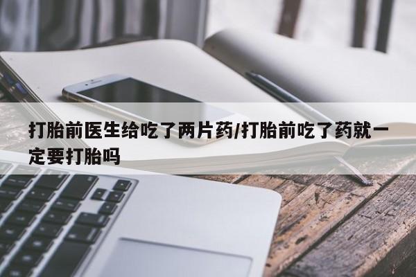 怀孕个月能用流产药吗打胎前医生给吃了两片药/打胎前吃了药就一定要打胎吗