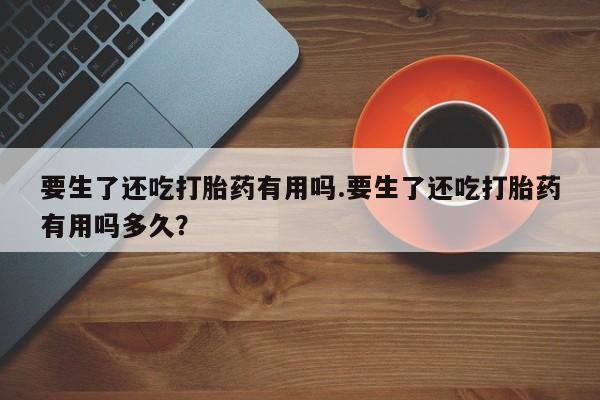 怀孕个月能用流产药吗要生了还吃打胎药有用吗.要生了还吃打胎药有用吗多久？