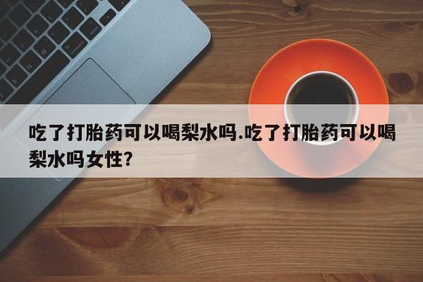 怀孕个月能用流产药吗吃了打胎药可以喝梨水吗.吃了打胎药可以喝梨水吗女性？