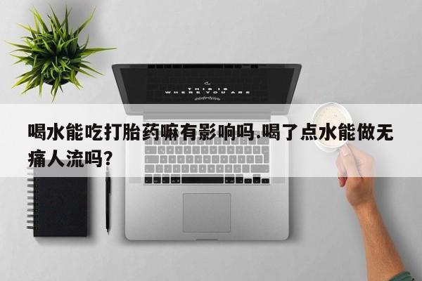 怀孕个月能用流产药吗喝水能吃打胎药嘛有影响吗.喝了点水能做无痛人流吗？