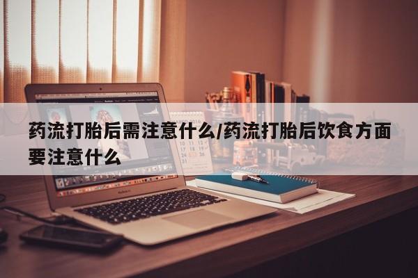 怀孕个月能用流产药吗药流打胎后需注意什么/药流打胎后饮食方面要注意什么