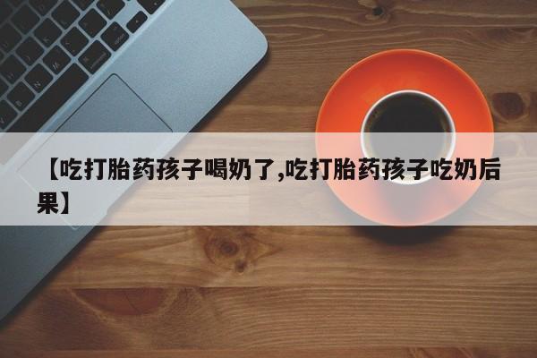 怀孕个月能用流产药吗【吃打胎药孩子喝奶了,吃打胎药孩子吃奶后果】