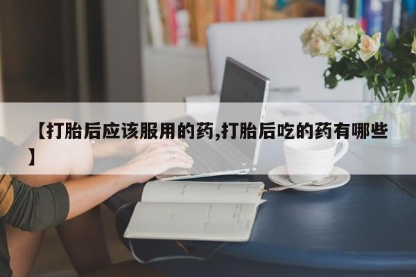 怀孕个月能用流产药吗【打胎后应该服用的药,打胎后吃的药有哪些】