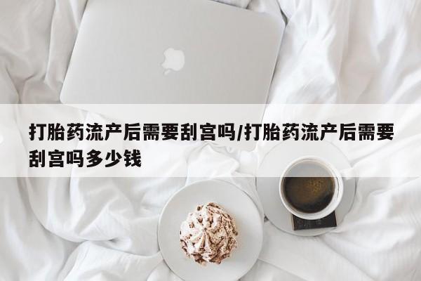 怀孕个月能用流产药吗打胎药流产后需要刮宫吗/打胎药流产后需要刮宫吗多少钱