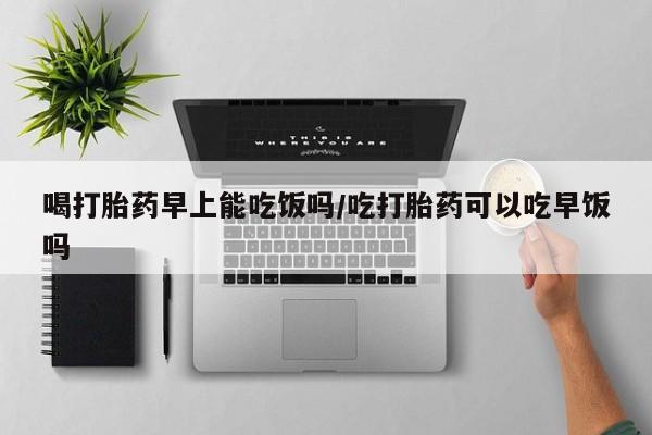 怀孕个月能用流产药吗喝打胎药早上能吃饭吗/吃打胎药可以吃早饭吗