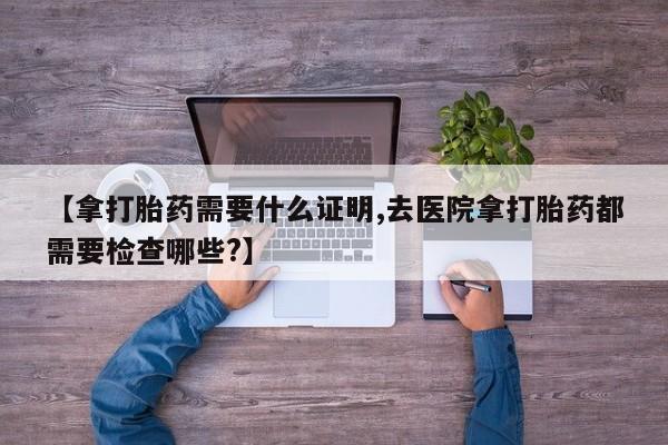 怀孕个月能用流产药吗【拿打胎药需要什么证明,去医院拿打胎药都需要检查哪些?】