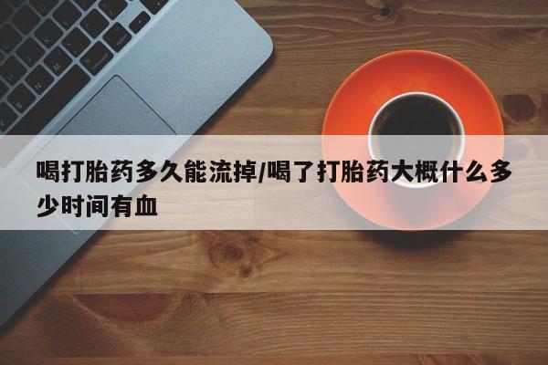 怀孕个月能用流产药吗喝打胎药多久能流掉/喝了打胎药大概什么多少时间有血