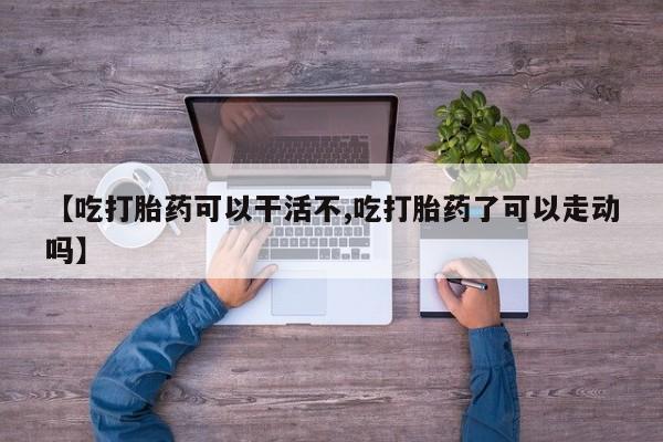 怀孕个月能用流产药吗【吃打胎药可以干活不,吃打胎药了可以走动吗】