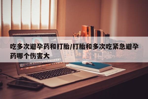 怀孕个月能用流产药吗吃多次避孕药和打胎/打胎和多次吃紧急避孕药哪个伤害大