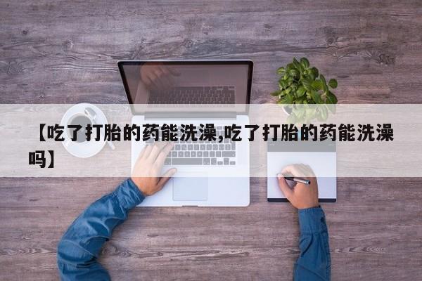 怀孕个月能用流产药吗【吃了打胎的药能洗澡,吃了打胎的药能洗澡吗】