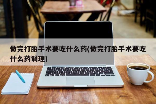 怀孕个月能用流产药吗做完打胎手术要吃什么药(做完打胎手术要吃什么药调理)