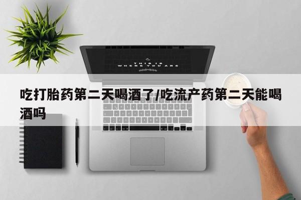 怀孕个月能用流产药吗吃打胎药第二天喝酒了/吃流产药第二天能喝酒吗