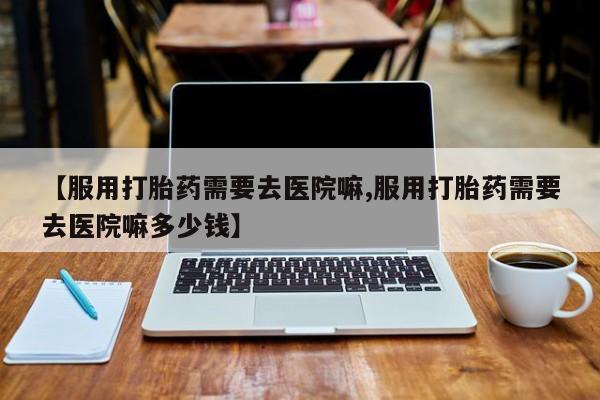 怀孕个月能用流产药吗【服用打胎药需要去医院嘛,服用打胎药需要去医院嘛多少钱】
