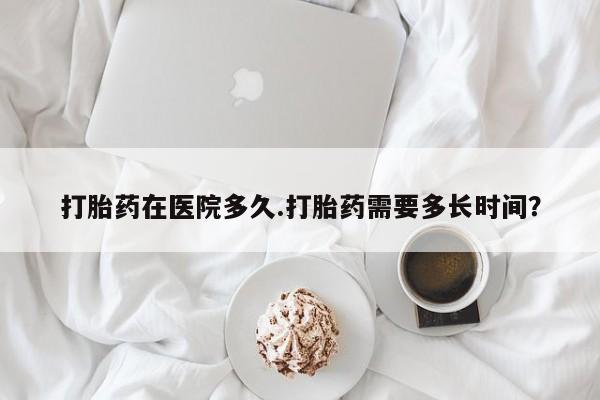 怀孕个月能用流产药吗打胎药在医院多久.打胎药需要多长时间？