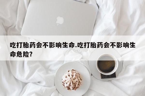 怀孕个月能用流产药吗吃打胎药会不影响生命.吃打胎药会不影响生命危险？