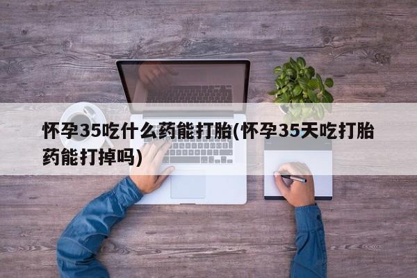 怀孕个月能用流产药吗怀孕35吃什么药能打胎(怀孕35天吃打胎药能打掉吗)