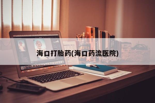怀孕个月能用流产药吗海口打胎药(海口药流医院)