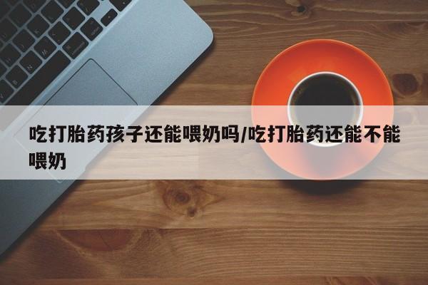 怀孕个月能用流产药吗吃打胎药孩子还能喂奶吗/吃打胎药还能不能喂奶