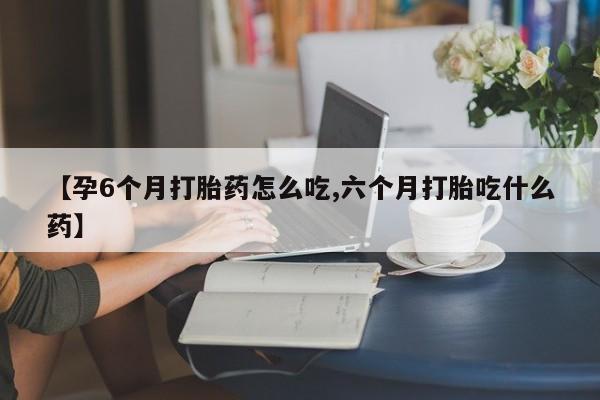 怀孕个月能用流产药吗【孕6个月打胎药怎么吃,六个月打胎吃什么药】