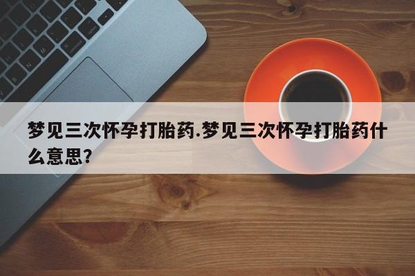 怀孕个月能用流产药吗梦见三次怀孕打胎药.梦见三次怀孕打胎药什么意思？