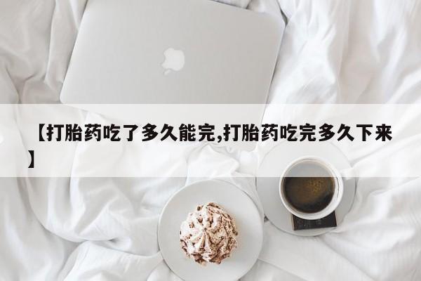 怀孕个月能用流产药吗【打胎药吃了多久能完,打胎药吃完多久下来】