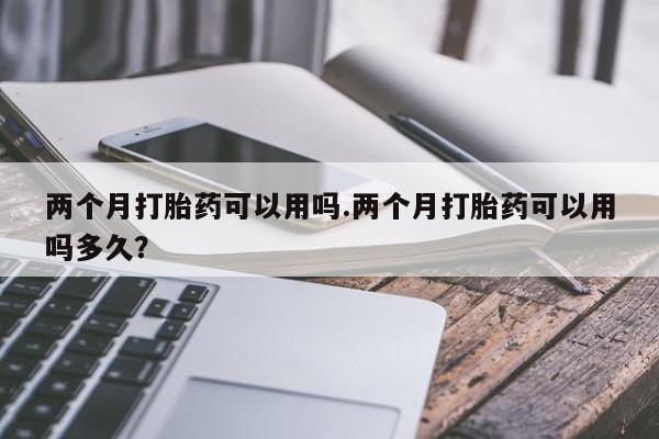 怀孕个月能用流产药吗两个月打胎药可以用吗.两个月打胎药可以用吗多久？