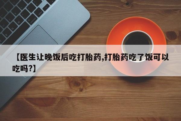 怀孕个月能用流产药吗【医生让晚饭后吃打胎药,打胎药吃了饭可以吃吗?】
