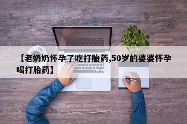 怀孕个月能用流产药吗【老奶奶怀孕了吃打胎药,50岁的婆婆怀孕喝打胎药】