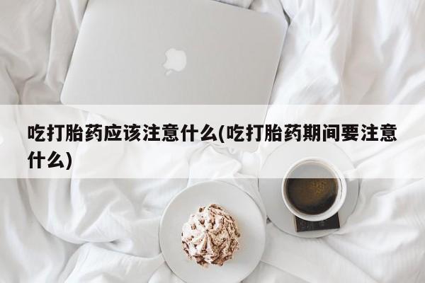怀孕个月能用流产药吗吃打胎药应该注意什么(吃打胎药期间要注意什么)