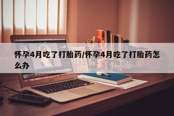 怀孕个月能用流产药吗怀孕4月吃了打胎药/怀孕4月吃了打胎药怎么办