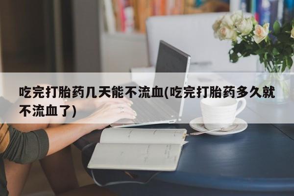 怀孕个月能用流产药吗吃完打胎药几天能不流血(吃完打胎药多久就不流血了)