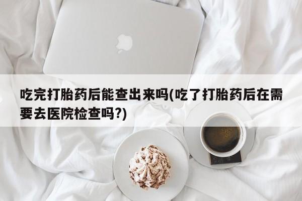 怀孕个月能用流产药吗吃完打胎药后能查出来吗(吃了打胎药后在需要去医院检查吗?)