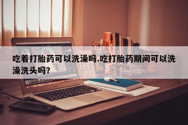 怀孕个月能用流产药吗吃着打胎药可以洗澡吗.吃打胎药期间可以洗澡洗头吗？