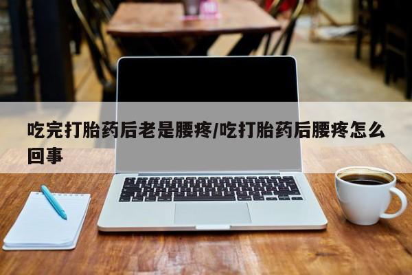 怀孕个月能用流产药吗吃完打胎药后老是腰疼/吃打胎药后腰疼怎么回事