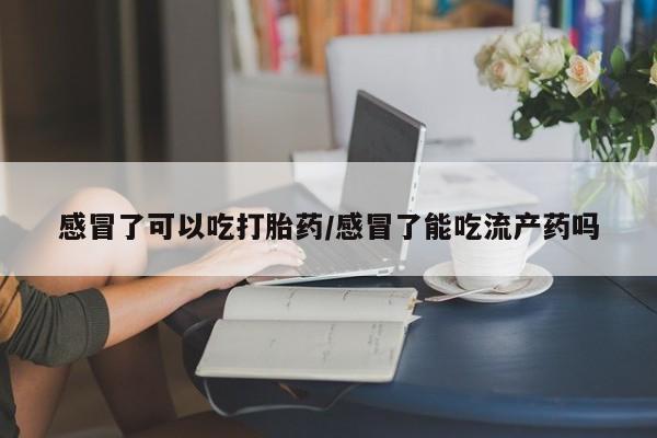 怀孕个月能用流产药吗感冒了可以吃打胎药/感冒了能吃流产药吗