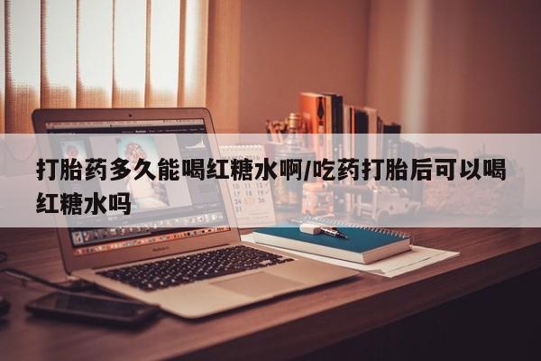 怀孕个月能用流产药吗打胎药多久能喝红糖水啊/吃药打胎后可以喝红糖水吗