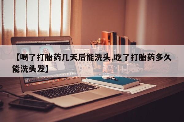 怀孕个月能用流产药吗【喝了打胎药几天后能洗头,吃了打胎药多久能洗头发】