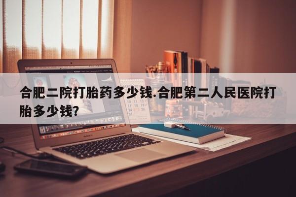 怀孕个月能用流产药吗合肥二院打胎药多少钱.合肥第二人民医院打胎多少钱?
