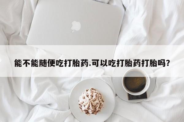 怀孕个月能用流产药吗能不能随便吃打胎药.可以吃打胎药打胎吗？