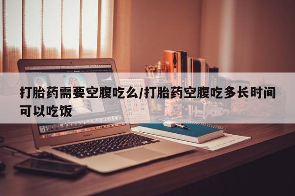 怀孕个月能用流产药吗打胎药需要空腹吃么/打胎药空腹吃多长时间可以吃饭