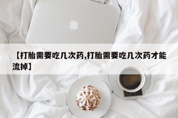 怀孕个月能用流产药吗【打胎需要吃几次药,打胎需要吃几次药才能流掉】