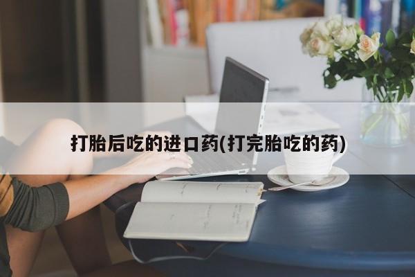 怀孕个月能用流产药吗打胎后吃的进口药(打完胎吃的药)