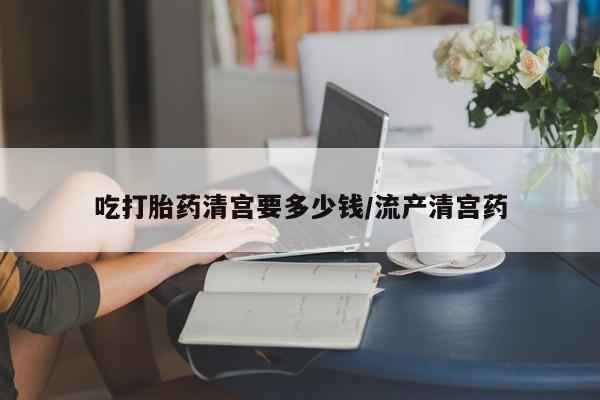 怀孕个月能用流产药吗吃打胎药清宫要多少钱/流产清宫药