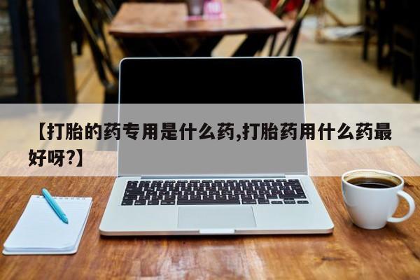 怀孕个月能用流产药吗【打胎的药专用是什么药,打胎药用什么药最好呀?】